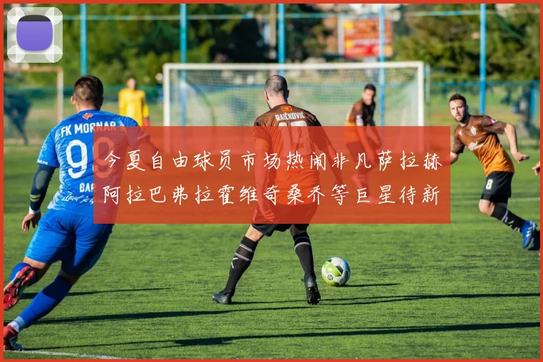 今夏自由球员市场热闹非凡萨拉赫阿拉巴弗拉霍维奇桑乔等巨星待新东家