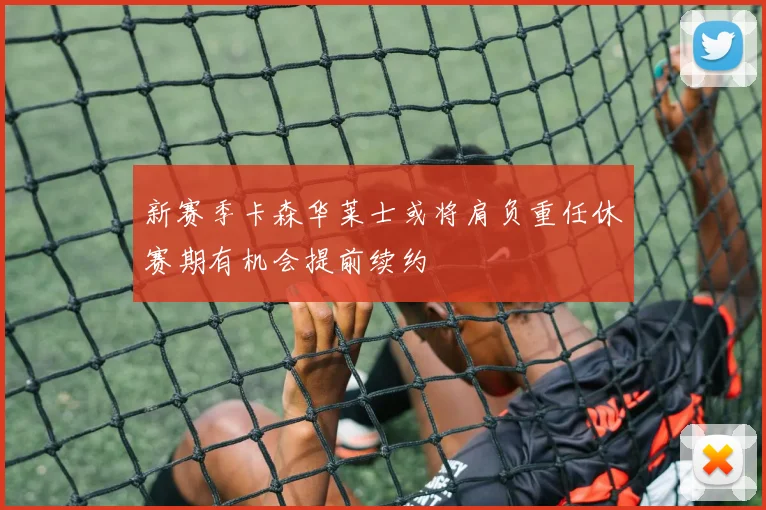 新赛季卡森华莱士或将肩负重任休赛期有机会提前续约