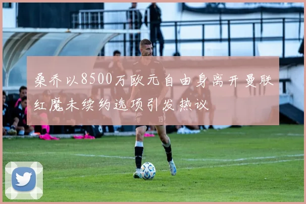 桑乔以8500万欧元自由身离开曼联红魔未续约选项引发热议