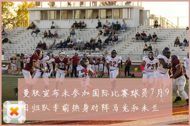曼联宣布未参加国际比赛球员7月9日归队季前热身对阵马竞和米兰