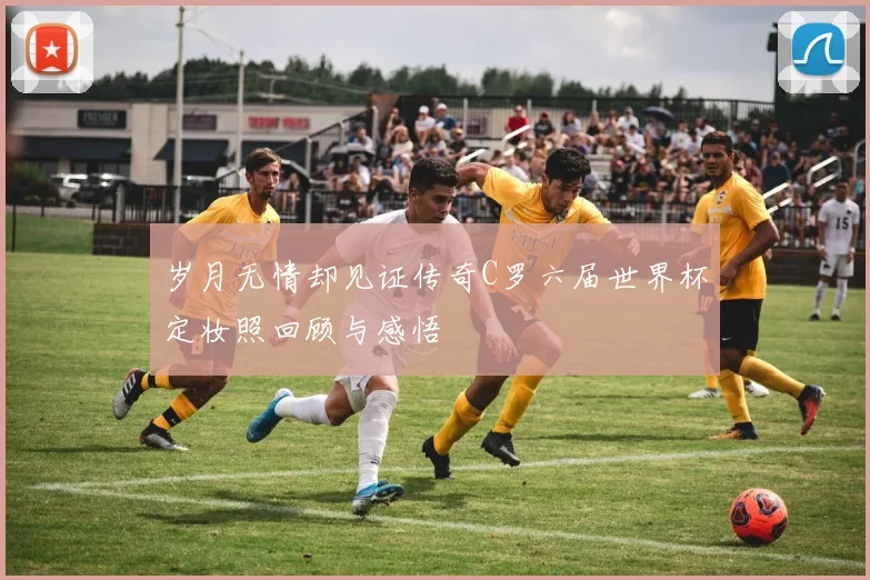 岁月无情却见证传奇C罗六届世界杯定妆照回顾与感悟