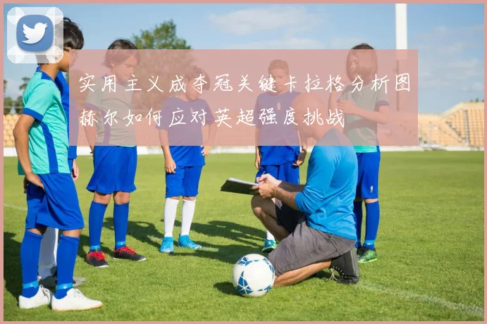 实用主义成夺冠关键卡拉格分析图赫尔如何应对英超强度挑战