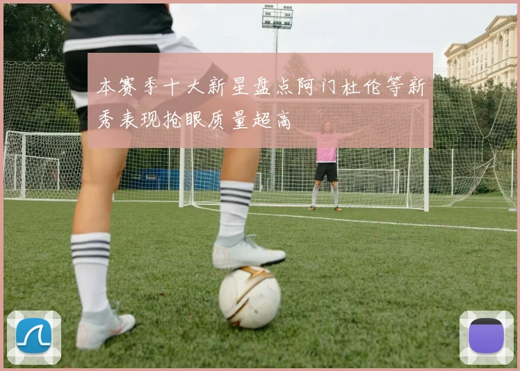 本赛季十大新星盘点阿门杜伦等新秀表现抢眼质量超高