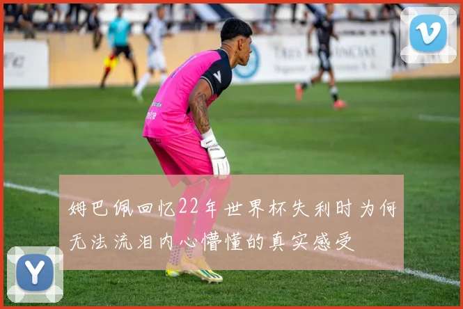 姆巴佩回忆22年世界杯失利时为何无法流泪内心懵懂的真实感受
