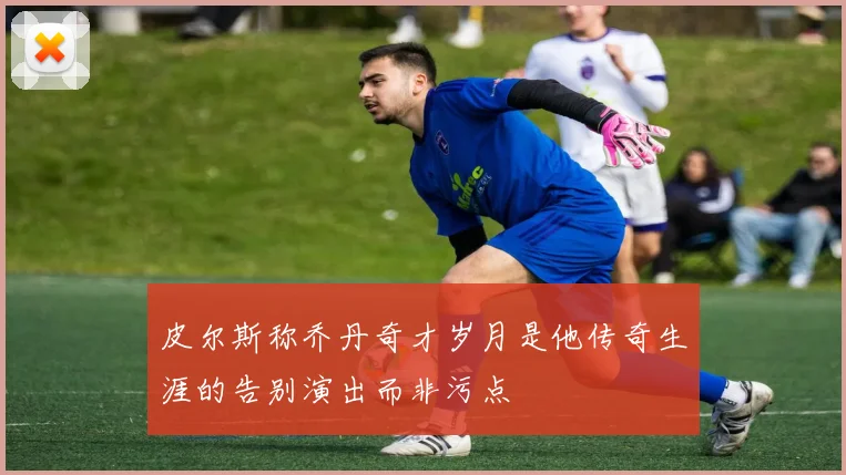 皮尔斯称乔丹奇才岁月是他传奇生涯的告别演出而非污点