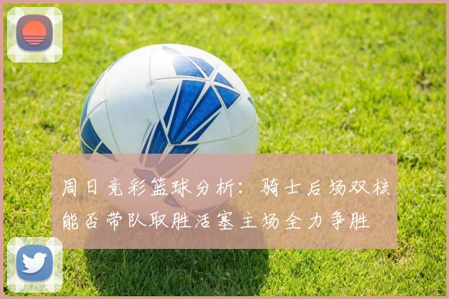 周日竞彩篮球分析：骑士后场双核能否带队取胜活塞主场全力争胜