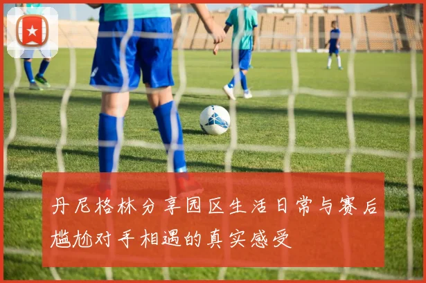 丹尼格林分享园区生活日常与赛后尴尬对手相遇的真实感受