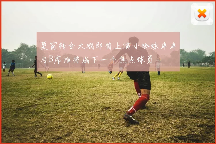 夏窗转会大戏即将上演小蜘蛛库库与B席谁将成下一个焦点球员