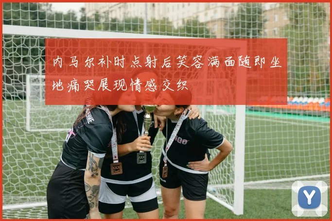 内马尔补时点射后笑容满面随即坐地痛哭展现情感交织