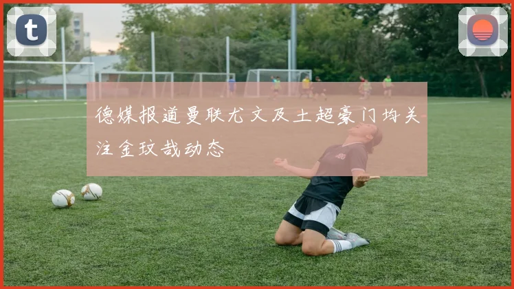 德媒报道曼联尤文及土超豪门均关注金玟哉动态